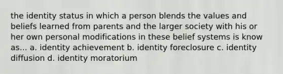 the identity status in which a person blends the values and beliefs learned from parents and the larger society with his or her own personal modifications in these belief systems is know as... a. identity achievement b. identity foreclosure c. identity diffusion d. identity moratorium