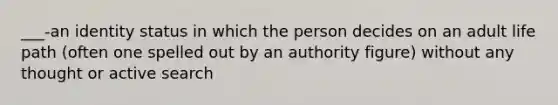 ___-an identity status in which the person decides on an adult life path (often one spelled out by an authority figure) without any thought or active search