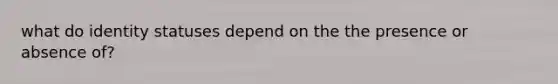 what do identity statuses depend on the the presence or absence of?