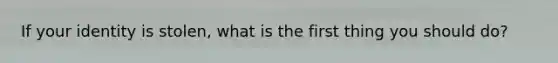If your identity is stolen, what is the first thing you should do?