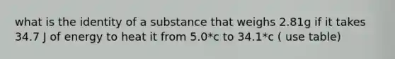 what is the identity of a substance that weighs 2.81g if it takes 34.7 J of energy to heat it from 5.0*c to 34.1*c ( use table)