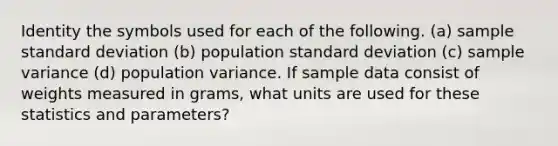 Identity the symbols used for each of the following. (a) sample standard deviation (b) population standard deviation (c) sample variance (d) population variance. If sample data consist of weights measured in grams, what units are used for these statistics and parameters?