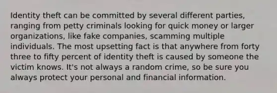 Identity theft can be committed by several different parties, ranging from petty criminals looking for quick money or larger organizations, like fake companies, scamming multiple individuals. The most upsetting fact is that anywhere from forty three to fifty percent of identity theft is caused by someone the victim knows. It's not always a random crime, so be sure you always protect your personal and financial information.