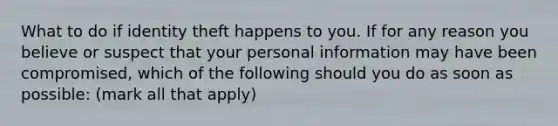 What to do if identity theft happens to you. If for any reason you believe or suspect that your personal information may have been compromised, which of the following should you do as soon as possible: (mark all that apply)