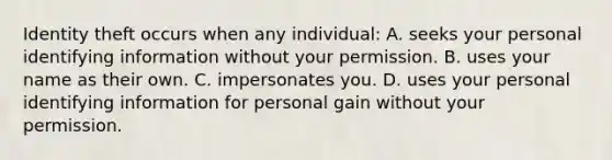 Identity theft occurs when any​ individual: A. seeks your personal identifying information without your permission. B. uses your name as their own. C. impersonates you. D. uses your personal identifying information for personal gain without your permission.