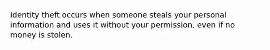 Identity theft occurs when someone steals your personal information and uses it without your permission, even if no money is stolen.