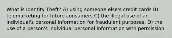 What is Identity Theft? A) using someone else's credit cards B) telemarketing for future consumers C) the illegal use of an individual's personal information for fraudulent purposes. D) the use of a person's individual personal information with permission