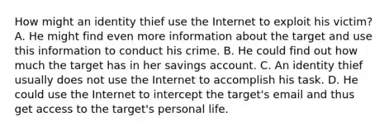 How might an identity thief use the Internet to exploit his victim? A. He might find even more information about the target and use this information to conduct his crime. B. He could find out how much the target has in her savings account. C. An identity thief usually does not use the Internet to accomplish his task. D. He could use the Internet to intercept the target's email and thus get access to the target's personal life.