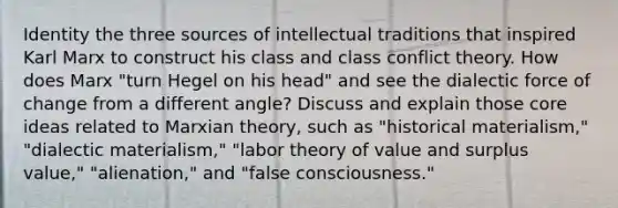 Identity the three sources of intellectual traditions that inspired Karl Marx to construct his class and class conflict theory. How does Marx "turn Hegel on his head" and see the dialectic force of change from a different angle? Discuss and explain those core ideas related to Marxian theory, such as "historical materialism," "dialectic materialism," "labor theory of value and surplus value," "alienation," and "false consciousness."