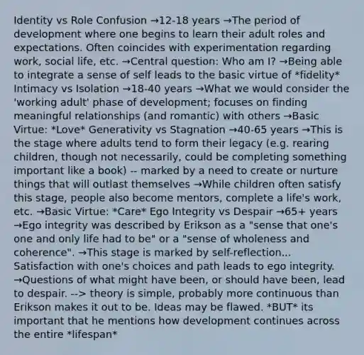 Identity vs Role Confusion →12-18 years →The period of development where one begins to learn their adult roles and expectations. Often coincides with experimentation regarding work, social life, etc. →Central question: Who am I? →Being able to integrate a sense of self leads to the basic virtue of *fidelity* Intimacy vs Isolation →18-40 years →What we would consider the 'working adult' phase of development; focuses on finding meaningful relationships (and romantic) with others →Basic Virtue: *Love* Generativity vs Stagnation →40-65 years →This is the stage where adults tend to form their legacy (e.g. rearing children, though not necessarily, could be completing something important like a book) -- marked by a need to create or nurture things that will outlast themselves →While children often satisfy this stage, people also become mentors, complete a life's work, etc. →Basic Virtue: *Care* Ego Integrity vs Despair →65+ years →Ego integrity was described by Erikson as a "sense that one's one and only life had to be" or a "sense of wholeness and coherence". →This stage is marked by self-reflection... Satisfaction with one's choices and path leads to ego integrity. →Questions of what might have been, or should have been, lead to despair. --> theory is simple, probably more continuous than Erikson makes it out to be. Ideas may be flawed. *BUT* its important that he mentions how development continues across the entire *lifespan*