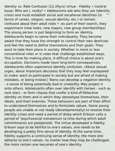 Identity vs. Role Confusion (12-20yrs) virtue - Fidelity • Central Issue: Who am I, really? • Adolescents ask who they are (identity crisis) and must establish social and vocational identities (in terms of career, religion, sexual identity, etc.) or remain confused about their adult roles • -As part of their search, they experiment (new looks, new majors, new group memberships) The young person is just beginning to form an identity. Adolescents begin to sense their individuality. They become aware that they have the strength to control their own destinies and feel the need to define themselves and their goals. They want to take their place in society. Whether in more or less conventional roles or in roles that challenge established ways. This is time for making plans. A difficult choice is about one's occupation. Decisions made have long-term consequences. Adolescents often experience identity confusion. (About sexual urges, about important decisions that they may feel unprepared to make; want to participate in society but are afraid of making mistakes, or being misled.) Teens can develop a negative identity - a sense of being potentially bad or unworthy. May project it onto others. Adolescents often over identify with heroes - such as rock stars - or form cliques that confer a kind of collective identity on them and in which they stereotype themselves, their ideals, and their enemies. These behaviors are part of their effort to understand themselves and to formulate values. Some young people are unable or not ready (developmentally) to resolve their identity crises and need a period of delay which Erikson calls a period of "psychosocial moratorium (a time during which adult commitments are postponed). The virtue developed is fidelity. Erikson says to be faithful to one's values, one needs to be developing a pretty firm sense of identity. At the same time, fidelity supports a continuing sense of identity: the more one adheres to one's values, no matter how they may be challenged, the more certain one becomes of one's identity.