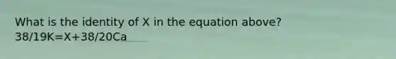 What is the identity of X in the equation above? 38/19K=X+38/20Ca