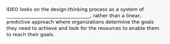 IDEO looks on the design-thinking process as a system of ___________________________________, rather than a linear, predictive approach where organizations determine the goals they need to achieve and look for the resources to enable them to reach their goals.