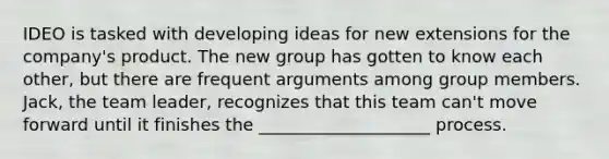 IDEO is tasked with developing ideas for new extensions for the company's product. The new group has gotten to know each other, but there are frequent arguments among group members. Jack, the team leader, recognizes that this team can't move forward until it finishes the ____________________ process.