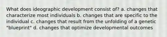 What does ideographic development consist of? a. changes that characterize most individuals b. changes that are specific to the individual c. changes that result from the unfolding of a genetic "blueprint" d. changes that optimize developmental outcomes