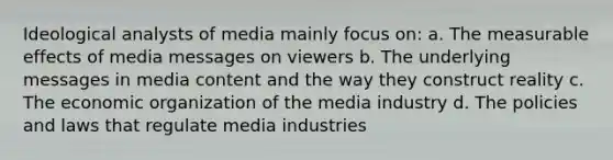 Ideological analysts of media mainly focus on: a. The measurable effects of media messages on viewers b. The underlying messages in media content and the way they construct reality c. The economic organization of the media industry d. The policies and laws that regulate media industries