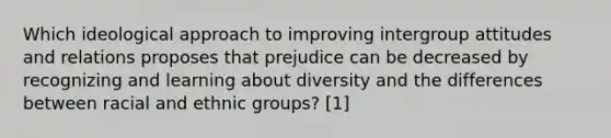 Which ideological approach to improving intergroup attitudes and relations proposes that prejudice can be decreased by recognizing and learning about diversity and the differences between racial and ethnic groups? [1]