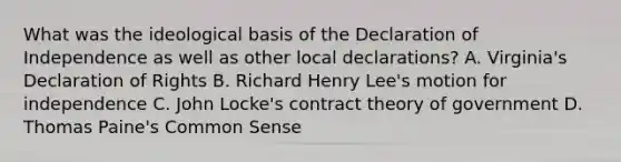 What was the ideological basis of the Declaration of Independence as well as other local declarations? A. Virginia's Declaration of Rights B. Richard Henry Lee's motion for independence C. John Locke's contract theory of government D. Thomas Paine's Common Sense