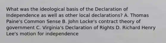 What was the ideological basis of the Declaration of Independence as well as other local declarations? A. Thomas Paine's Common Sense B. John Locke's contract theory of government C. Virginia's Declaration of Rights D. Richard Henry Lee's motion for independence