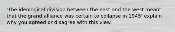 'The ideological division between the east and the west meant that the grand alliance was certain to collapse in 1945' explain why you agreed or disagree with this view.