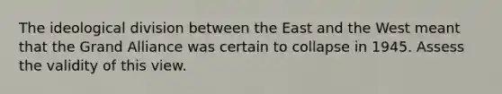 The ideological division between the East and the West meant that the Grand Alliance was certain to collapse in 1945. Assess the validity of this view.