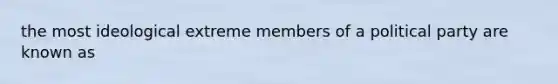 the most ideological extreme members of a political party are known as