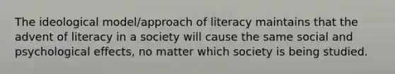 The ideological model/approach of literacy maintains that the advent of literacy in a society will cause the same social and psychological effects, no matter which society is being studied.