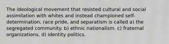 The ideological movement that resisted cultural and social assimilation with whites and instead championed self-determination, race pride, and separatism is called a) the segregated community. b) ethnic nationalism. c) fraternal organizations. d) identity politics.