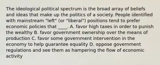 The ideological political spectrum is the broad array of beliefs and ideas that make up the politics of a society. People identified with mainstream "left" (or "liberal") positions tend to prefer economic policies that ____. A. favor high taxes in order to punish the wealthy B. favor government ownership over the means of production C. favor some government intervention in the economy to help guarantee equality D. oppose government regulations and see them as hampering the flow of economic activity