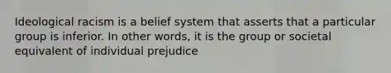 Ideological racism is a belief system that asserts that a particular group is inferior. In other words, it is the group or societal equivalent of individual prejudice