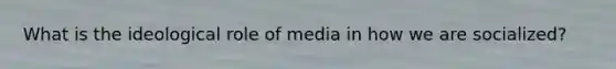 What is the ideological role of media in how we are socialized?