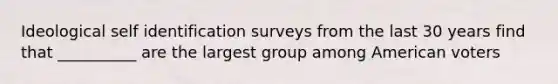 Ideological self identification surveys from the last 30 years find that __________ are the largest group among American voters