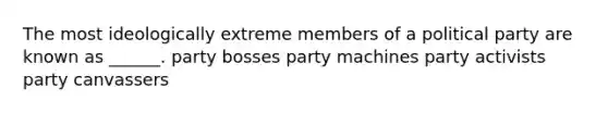 The most ideologically extreme members of a political party are known as ______. party bosses party machines party activists party canvassers