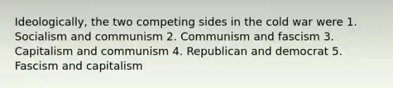 Ideologically, the two competing sides in the cold war were 1. Socialism and communism 2. Communism and fascism 3. Capitalism and communism 4. Republican and democrat 5. Fascism and capitalism