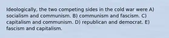 Ideologically, the two competing sides in the cold war were A) socialism and communism. B) communism and fascism. C) capitalism and communism. D) republican and democrat. E) fascism and capitalism.