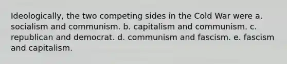 Ideologically, the two competing sides in the Cold War were a. socialism and communism. b. capitalism and communism. c. republican and democrat. d. communism and fascism. e. fascism and capitalism.