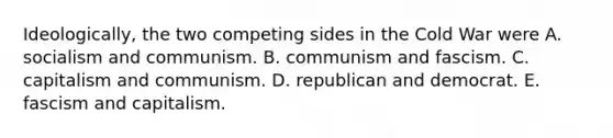 Ideologically, the two competing sides in the Cold War were A. socialism and communism. B. communism and fascism. C. capitalism and communism. D. republican and democrat. E. fascism and capitalism.