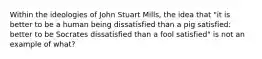 Within the ideologies of John Stuart Mills, the idea that "it is better to be a human being dissatisfied than a pig satisfied: better to be Socrates dissatisfied than a fool satisfied" is not an example of what?