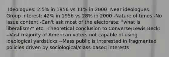 -Ideologues: 2.5% in 1956 vs 11% in 2000 -Near ideologues -Group interest: 42% in 1956 vs 28% in 2000 -Nature of times -No issue content -Can't ask most of the electorate: "what is liberalism?" etc. -Theoretical conclusion to Converse/Lewis-Beck: --Vast majority of American voters not capable of using ideological yardsticks --Mass public is interested in fragmented policies driven by sociological/class-based interests