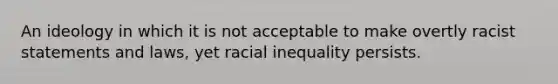 An ideology in which it is not acceptable to make overtly racist statements and laws, yet racial inequality persists.