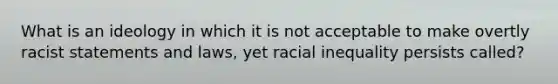 What is an ideology in which it is not acceptable to make overtly racist statements and laws, yet racial inequality persists called?