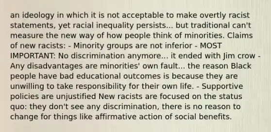 an ideology in which it is not acceptable to make overtly racist statements, yet racial inequality persists... but traditional can't measure the new way of how people think of minorities. Claims of new racists: - Minority groups are not inferior - MOST IMPORTANT: No discrimination anymore... it ended with Jim crow - Any disadvantages are minorities' own fault... the reason Black people have bad educational outcomes is because they are unwilling to take responsibility for their own life. - Supportive policies are unjustified New racists are focused on the status quo: they don't see any discrimination, there is no reason to change for things like affirmative action of social benefits.