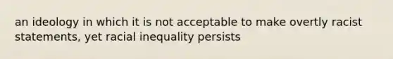 an ideology in which it is not acceptable to make overtly racist statements, yet racial inequality persists