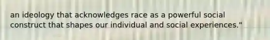 an ideology that acknowledges race as a powerful social construct that shapes our individual and social experiences."