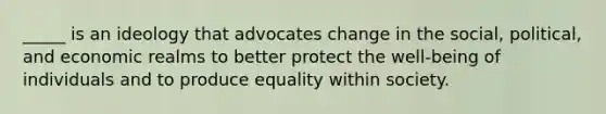 _____ is an ideology that advocates change in the social, political, and economic realms to better protect the well-being of individuals and to produce equality within society.