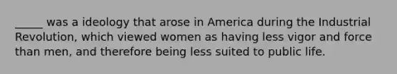 _____ was a ideology that arose in America during the Industrial Revolution, which viewed women as having less vigor and force than men, and therefore being less suited to public life.