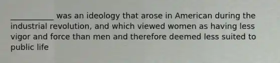 ___________ was an ideology that arose in American during the industrial revolution, and which viewed women as having less vigor and force than men and therefore deemed less suited to public life