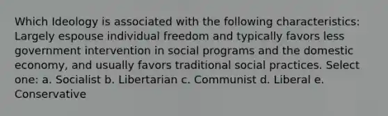 Which Ideology is associated with the following characteristics: Largely espouse individual freedom and typically favors less government intervention in social programs and the domestic economy, and usually favors traditional social practices. Select one: a. Socialist b. Libertarian c. Communist d. Liberal e. Conservative