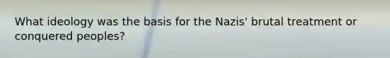 What ideology was the basis for the Nazis' brutal treatment or conquered peoples?