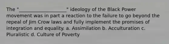 The "____________________" ideology of the Black Power movement was in part a reaction to the failure to go beyond the repeal of Jim Crow laws and fully implement the promises of integration and equality. a. Assimilation b. Acculturation c. Pluralistic d. Culture of Poverty